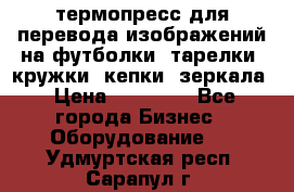 термопресс для перевода изображений на футболки, тарелки, кружки, кепки, зеркала › Цена ­ 30 000 - Все города Бизнес » Оборудование   . Удмуртская респ.,Сарапул г.